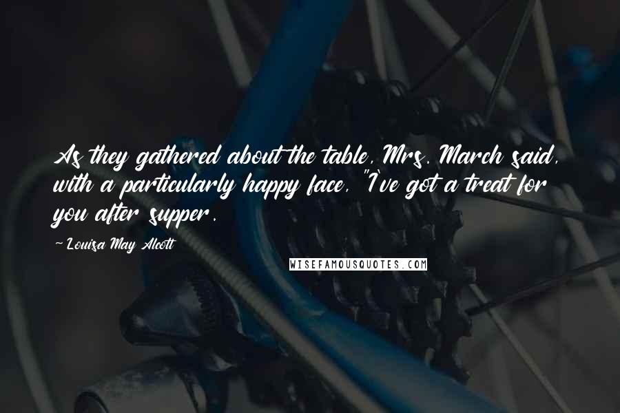 Louisa May Alcott Quotes: As they gathered about the table, Mrs. March said, with a particularly happy face, "I've got a treat for you after supper.