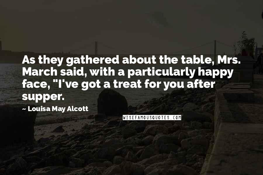 Louisa May Alcott Quotes: As they gathered about the table, Mrs. March said, with a particularly happy face, "I've got a treat for you after supper.