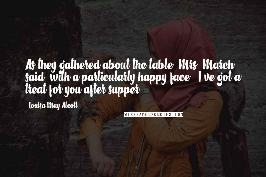 Louisa May Alcott Quotes: As they gathered about the table, Mrs. March said, with a particularly happy face, "I've got a treat for you after supper.