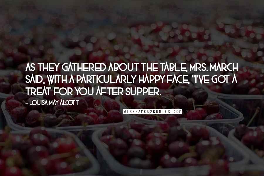 Louisa May Alcott Quotes: As they gathered about the table, Mrs. March said, with a particularly happy face, "I've got a treat for you after supper.