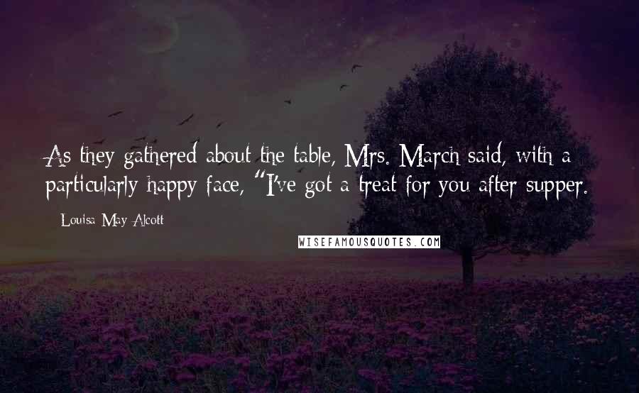Louisa May Alcott Quotes: As they gathered about the table, Mrs. March said, with a particularly happy face, "I've got a treat for you after supper.