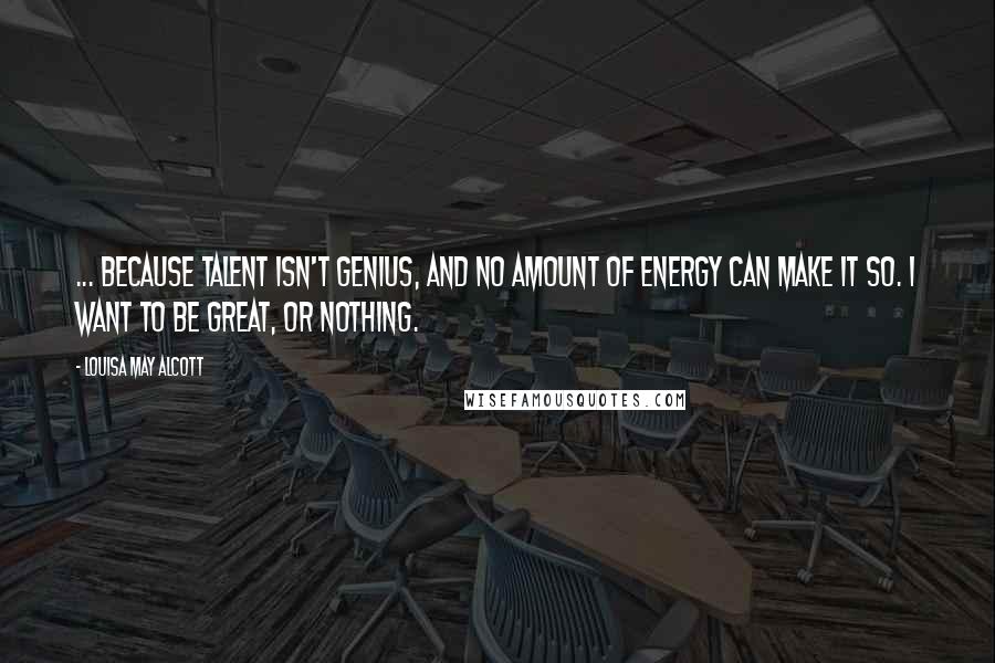 Louisa May Alcott Quotes: ... because talent isn't genius, and no amount of energy can make it so. I want to be great, or nothing.