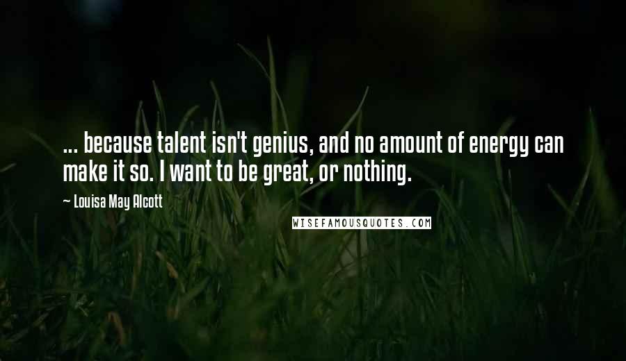 Louisa May Alcott Quotes: ... because talent isn't genius, and no amount of energy can make it so. I want to be great, or nothing.