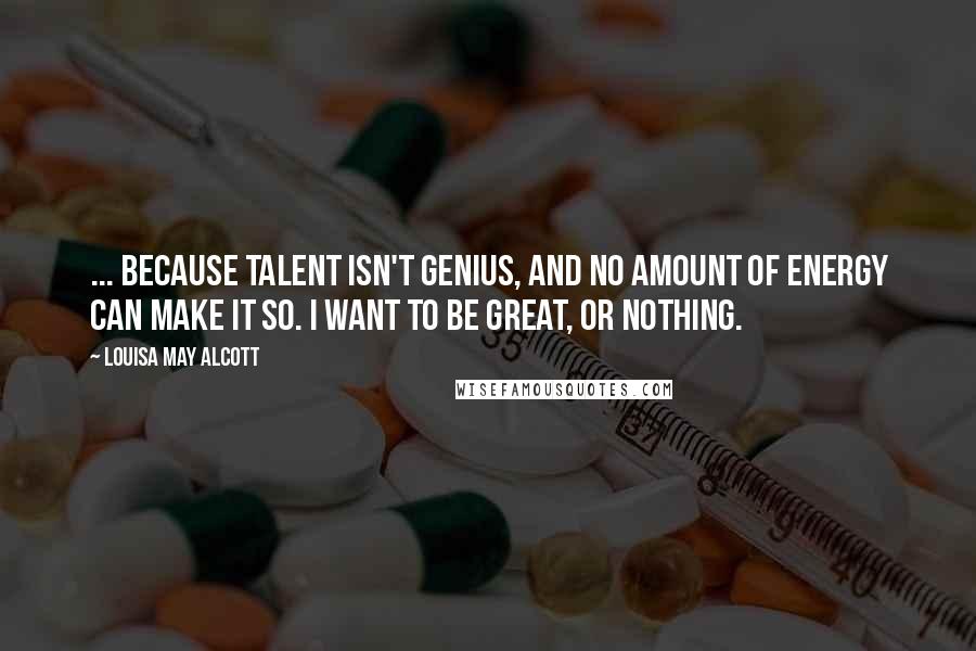 Louisa May Alcott Quotes: ... because talent isn't genius, and no amount of energy can make it so. I want to be great, or nothing.