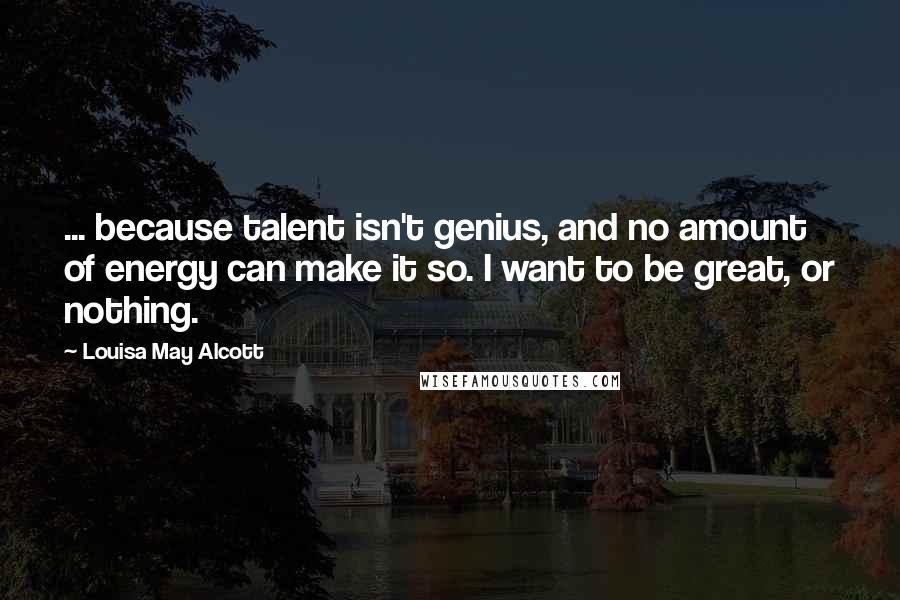 Louisa May Alcott Quotes: ... because talent isn't genius, and no amount of energy can make it so. I want to be great, or nothing.