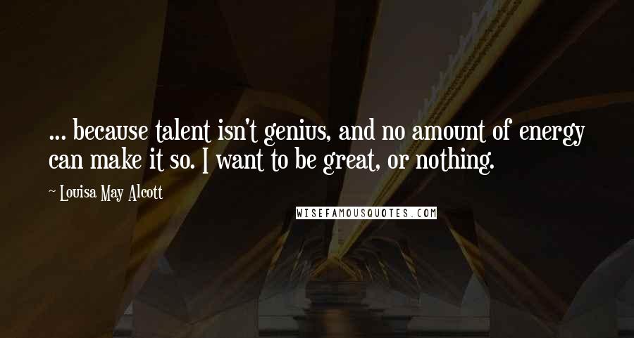 Louisa May Alcott Quotes: ... because talent isn't genius, and no amount of energy can make it so. I want to be great, or nothing.