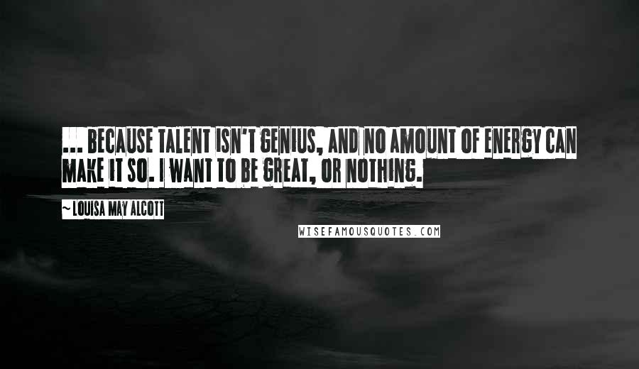 Louisa May Alcott Quotes: ... because talent isn't genius, and no amount of energy can make it so. I want to be great, or nothing.