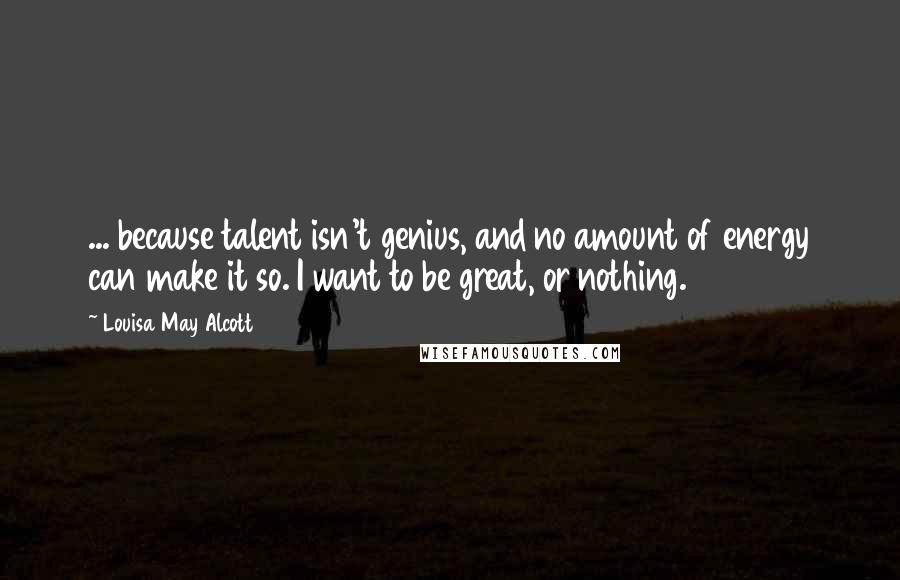 Louisa May Alcott Quotes: ... because talent isn't genius, and no amount of energy can make it so. I want to be great, or nothing.