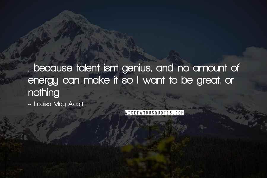 Louisa May Alcott Quotes: ... because talent isn't genius, and no amount of energy can make it so. I want to be great, or nothing.