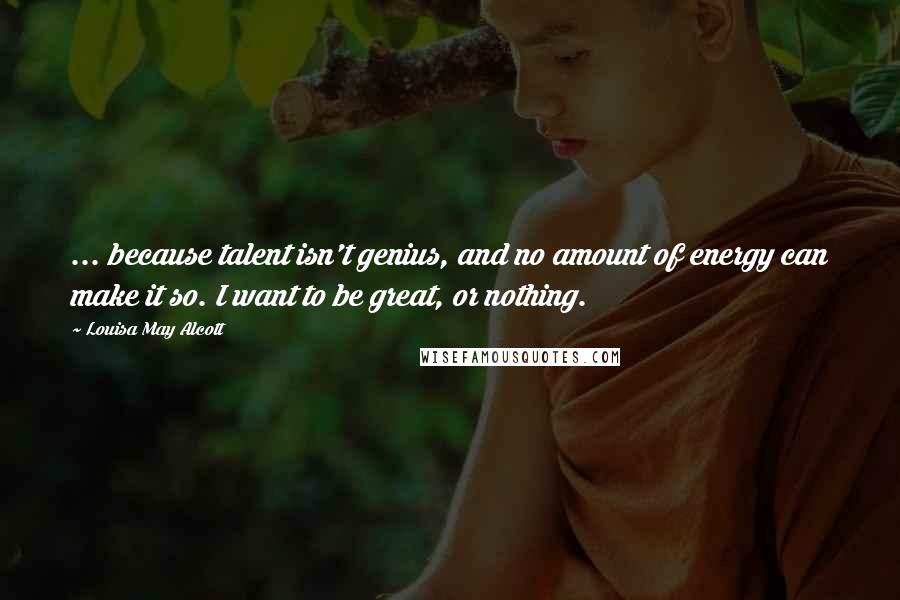 Louisa May Alcott Quotes: ... because talent isn't genius, and no amount of energy can make it so. I want to be great, or nothing.