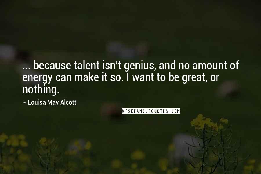 Louisa May Alcott Quotes: ... because talent isn't genius, and no amount of energy can make it so. I want to be great, or nothing.