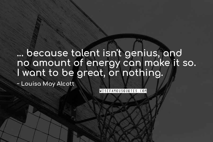 Louisa May Alcott Quotes: ... because talent isn't genius, and no amount of energy can make it so. I want to be great, or nothing.