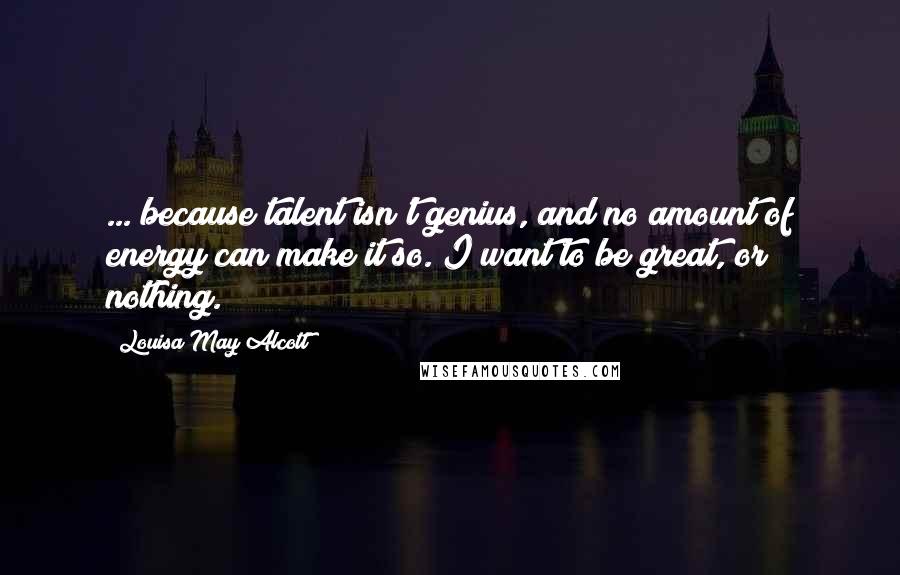 Louisa May Alcott Quotes: ... because talent isn't genius, and no amount of energy can make it so. I want to be great, or nothing.