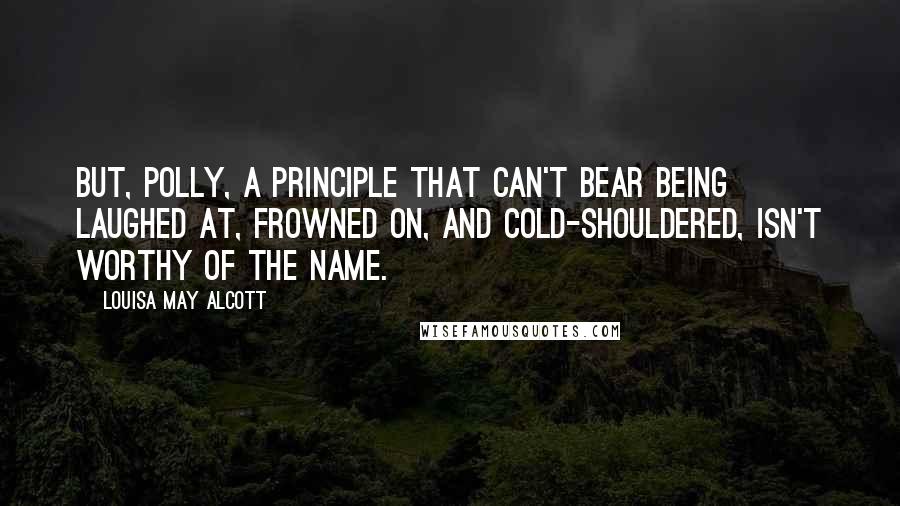 Louisa May Alcott Quotes: But, Polly, a principle that can't bear being laughed at, frowned on, and cold-shouldered, isn't worthy of the name.