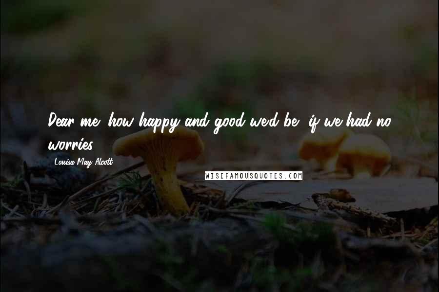 Louisa May Alcott Quotes: Dear me! how happy and good we'd be, if we had no worries!