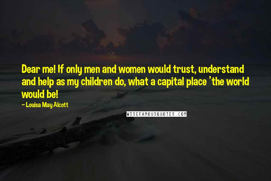 Louisa May Alcott Quotes: Dear me! If only men and women would trust, understand and help as my children do, what a capital place 'the world would be!