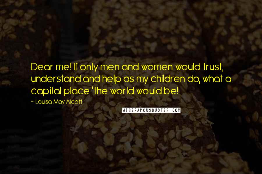 Louisa May Alcott Quotes: Dear me! If only men and women would trust, understand and help as my children do, what a capital place 'the world would be!