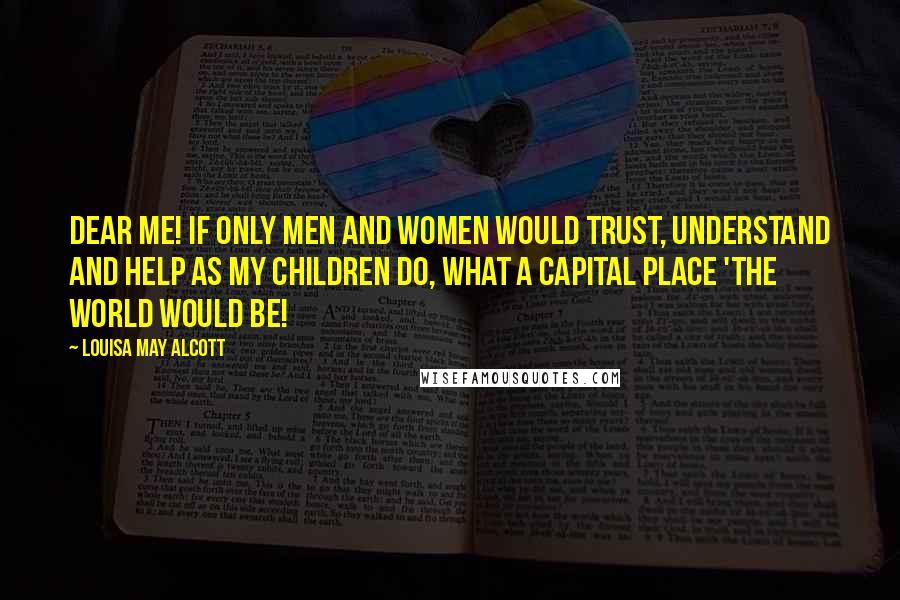 Louisa May Alcott Quotes: Dear me! If only men and women would trust, understand and help as my children do, what a capital place 'the world would be!