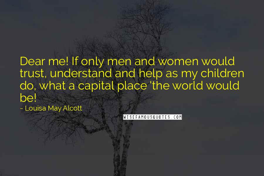 Louisa May Alcott Quotes: Dear me! If only men and women would trust, understand and help as my children do, what a capital place 'the world would be!