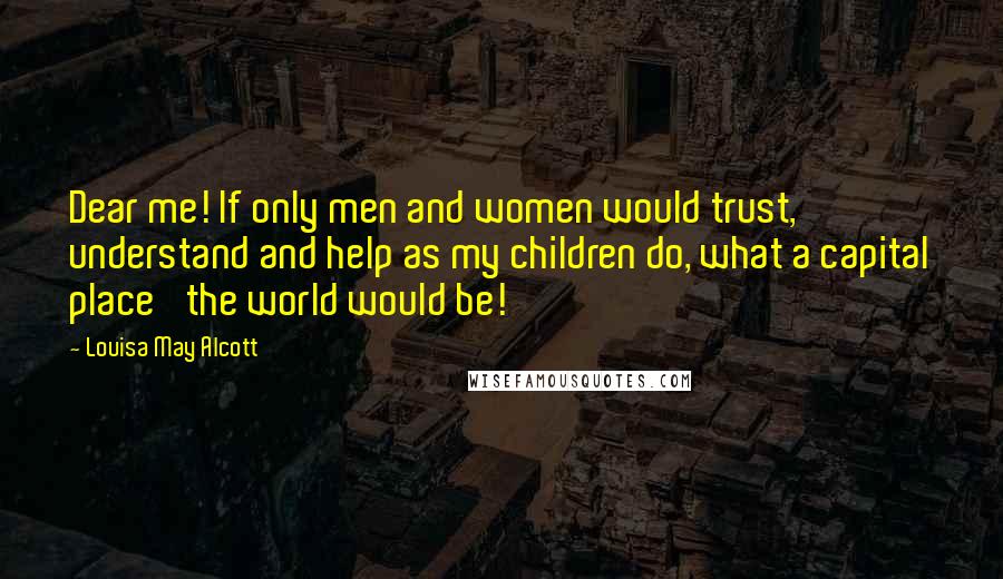 Louisa May Alcott Quotes: Dear me! If only men and women would trust, understand and help as my children do, what a capital place 'the world would be!