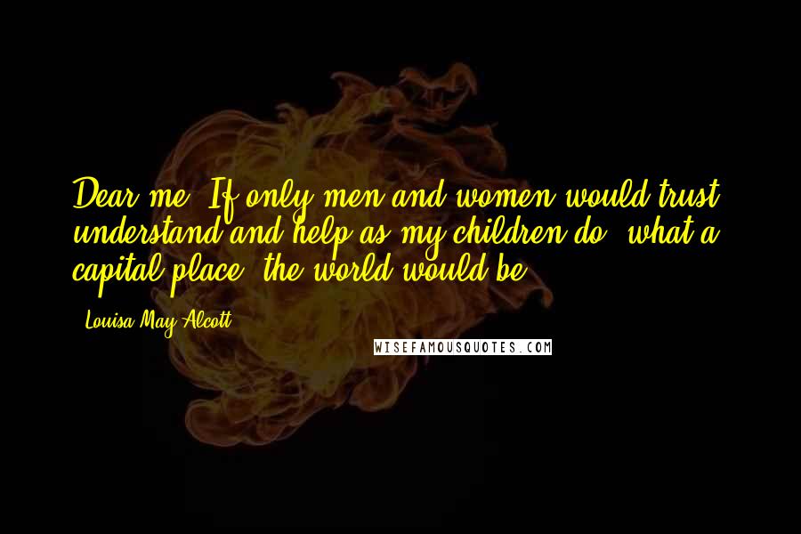 Louisa May Alcott Quotes: Dear me! If only men and women would trust, understand and help as my children do, what a capital place 'the world would be!