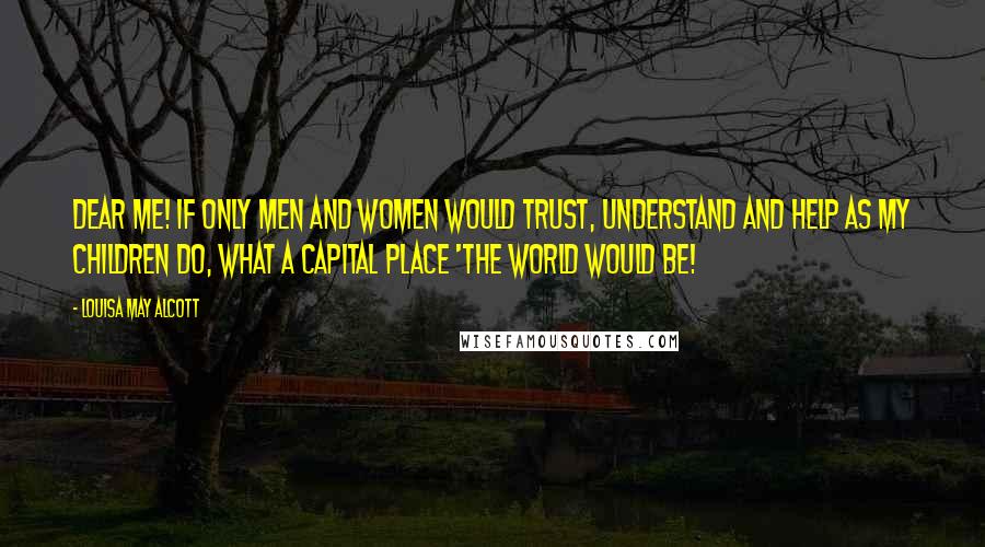 Louisa May Alcott Quotes: Dear me! If only men and women would trust, understand and help as my children do, what a capital place 'the world would be!