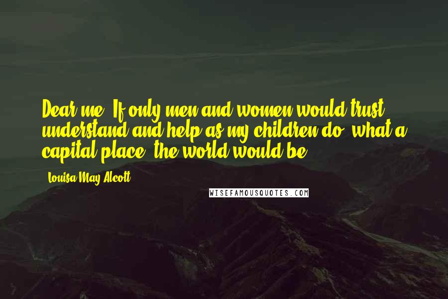 Louisa May Alcott Quotes: Dear me! If only men and women would trust, understand and help as my children do, what a capital place 'the world would be!