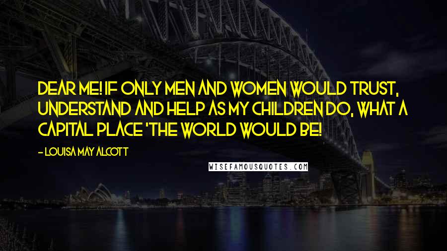 Louisa May Alcott Quotes: Dear me! If only men and women would trust, understand and help as my children do, what a capital place 'the world would be!