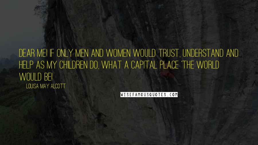 Louisa May Alcott Quotes: Dear me! If only men and women would trust, understand and help as my children do, what a capital place 'the world would be!