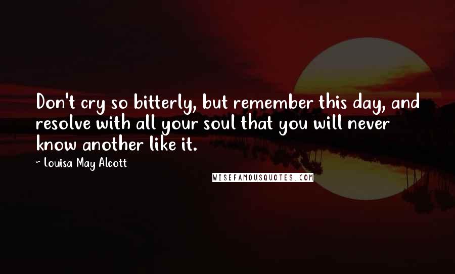 Louisa May Alcott Quotes: Don't cry so bitterly, but remember this day, and resolve with all your soul that you will never know another like it.