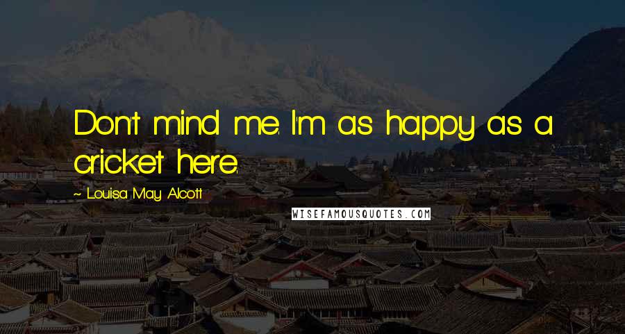 Louisa May Alcott Quotes: Don't mind me. I'm as happy as a cricket here.