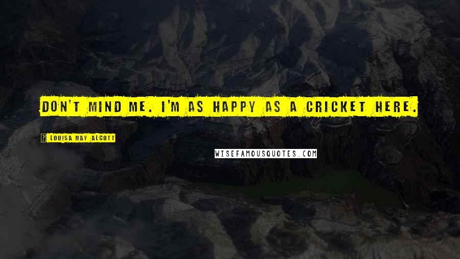 Louisa May Alcott Quotes: Don't mind me. I'm as happy as a cricket here.