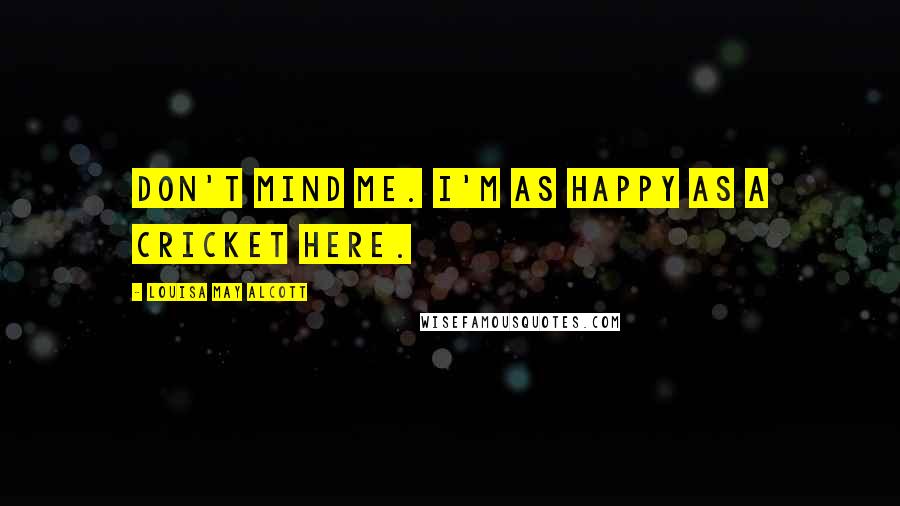 Louisa May Alcott Quotes: Don't mind me. I'm as happy as a cricket here.
