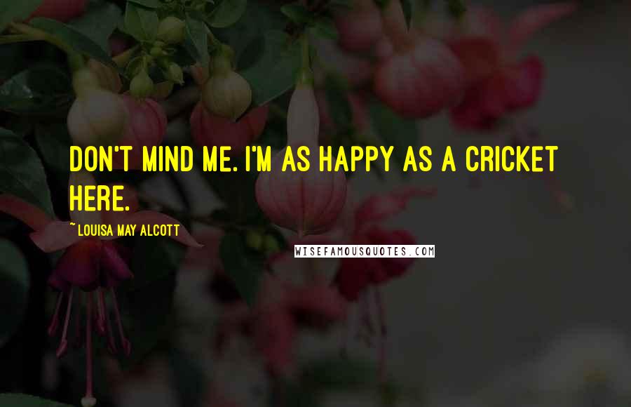 Louisa May Alcott Quotes: Don't mind me. I'm as happy as a cricket here.