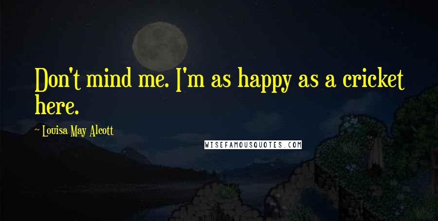 Louisa May Alcott Quotes: Don't mind me. I'm as happy as a cricket here.