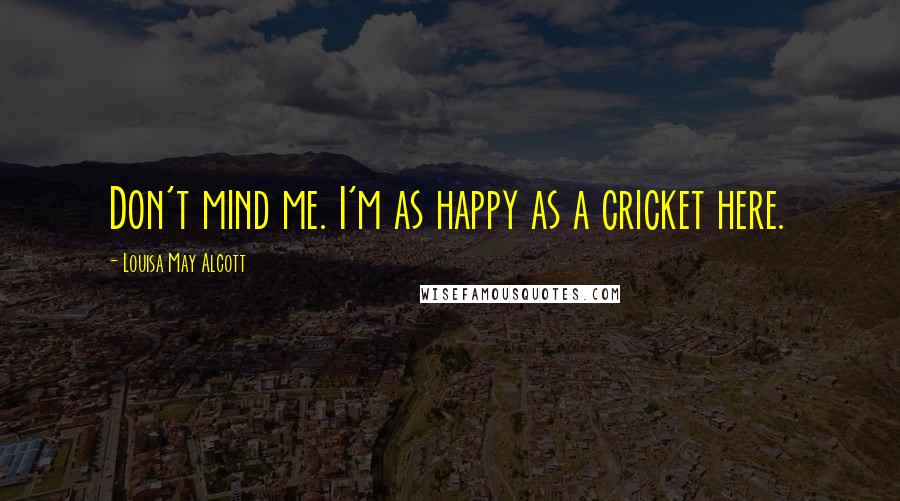 Louisa May Alcott Quotes: Don't mind me. I'm as happy as a cricket here.