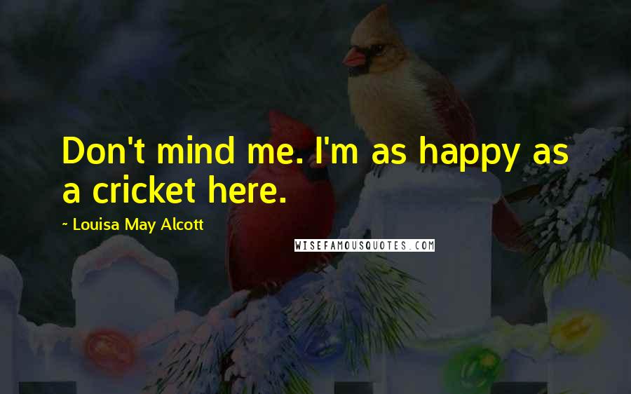 Louisa May Alcott Quotes: Don't mind me. I'm as happy as a cricket here.