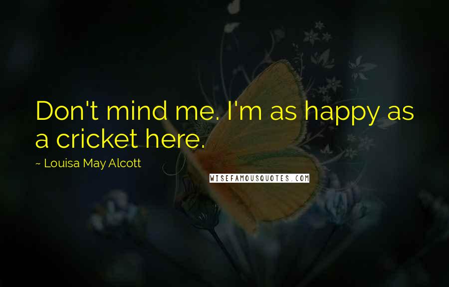 Louisa May Alcott Quotes: Don't mind me. I'm as happy as a cricket here.