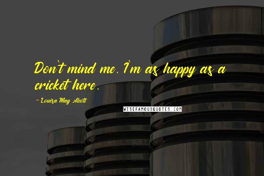 Louisa May Alcott Quotes: Don't mind me. I'm as happy as a cricket here.