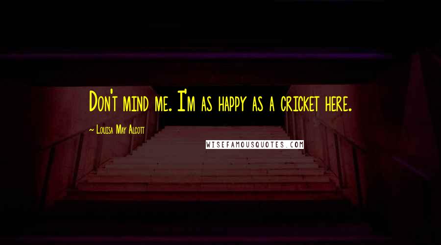 Louisa May Alcott Quotes: Don't mind me. I'm as happy as a cricket here.