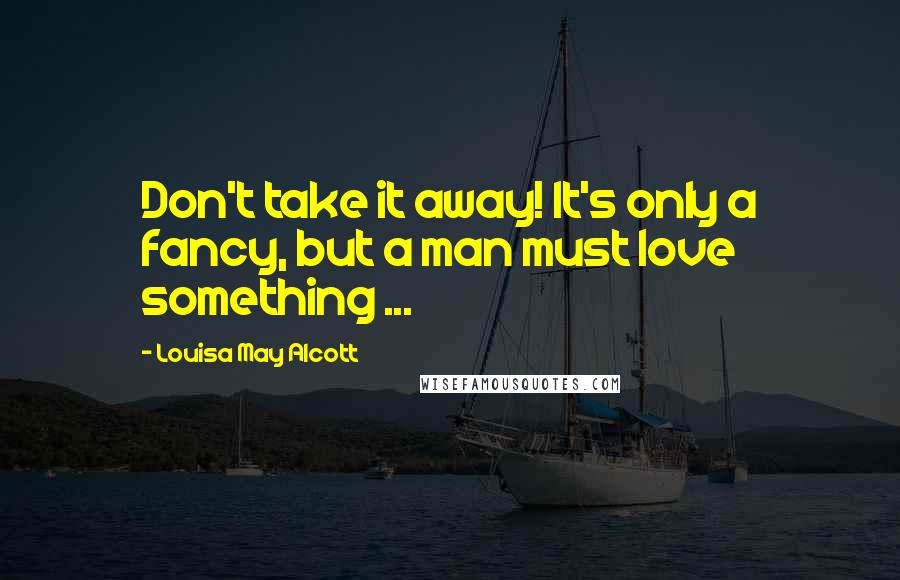 Louisa May Alcott Quotes: Don't take it away! It's only a fancy, but a man must love something ...