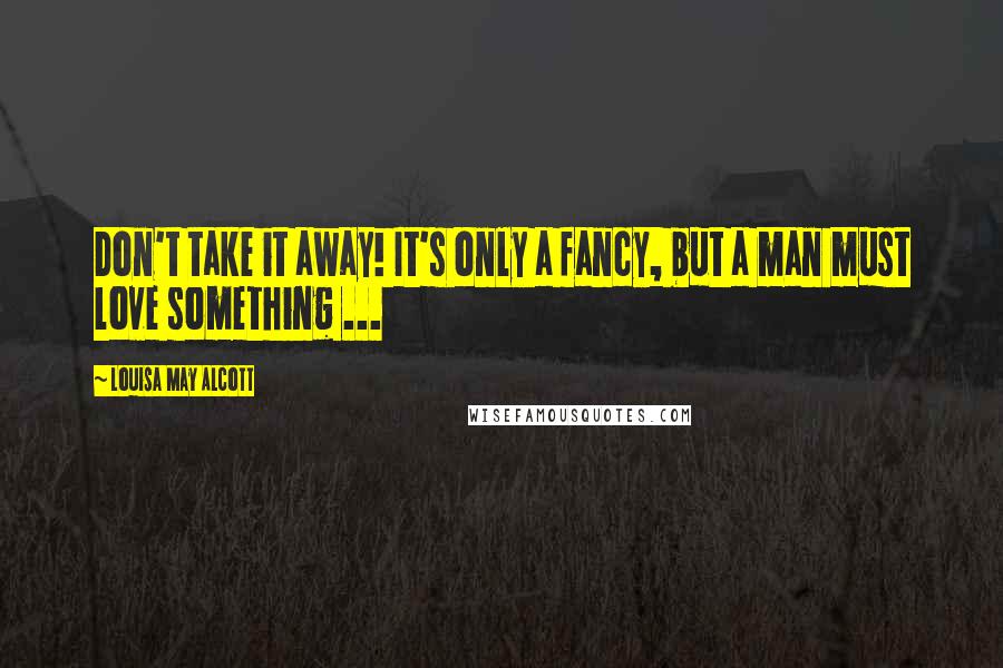 Louisa May Alcott Quotes: Don't take it away! It's only a fancy, but a man must love something ...