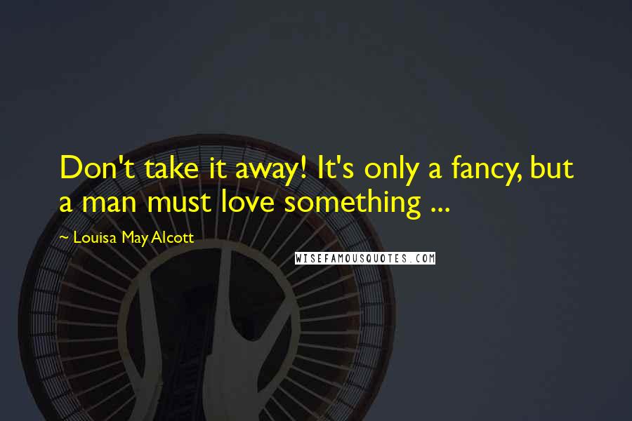 Louisa May Alcott Quotes: Don't take it away! It's only a fancy, but a man must love something ...