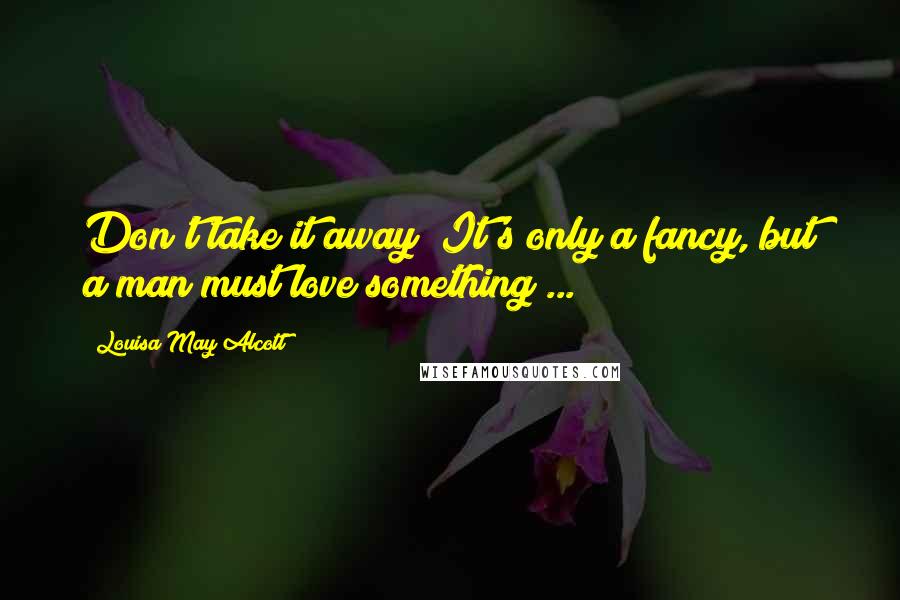 Louisa May Alcott Quotes: Don't take it away! It's only a fancy, but a man must love something ...