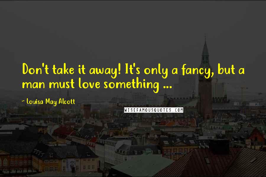 Louisa May Alcott Quotes: Don't take it away! It's only a fancy, but a man must love something ...