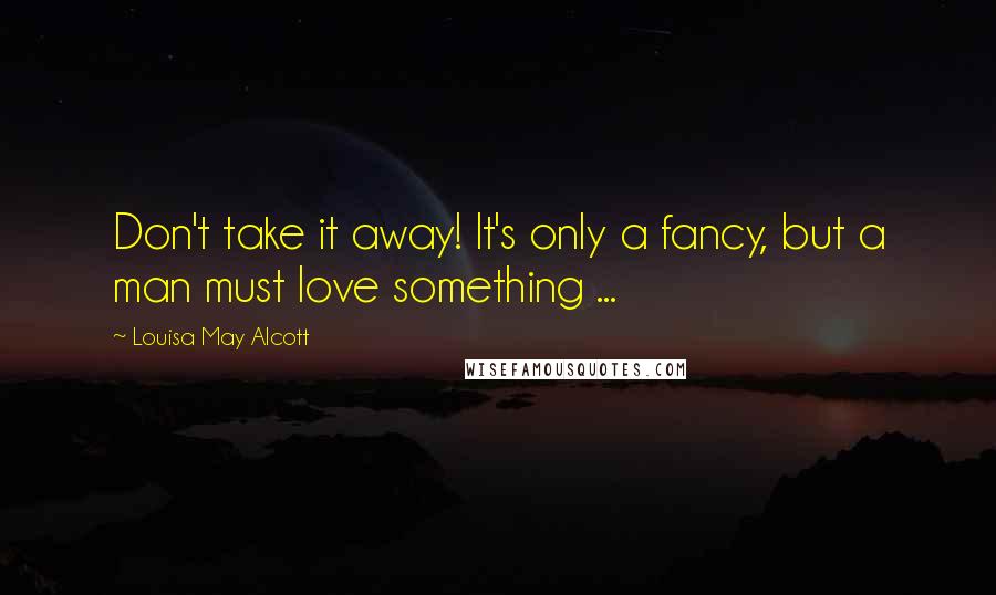 Louisa May Alcott Quotes: Don't take it away! It's only a fancy, but a man must love something ...