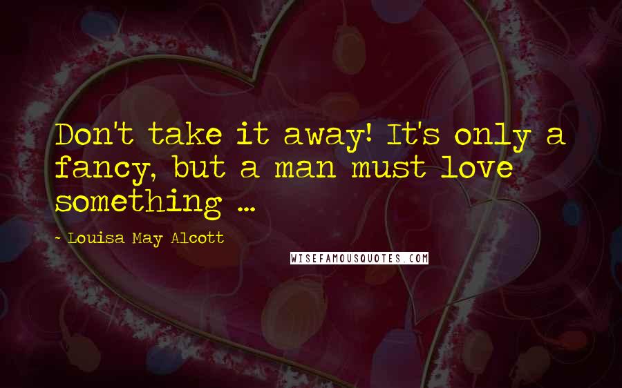 Louisa May Alcott Quotes: Don't take it away! It's only a fancy, but a man must love something ...