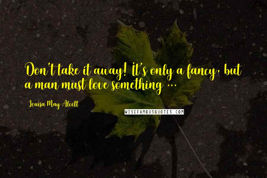 Louisa May Alcott Quotes: Don't take it away! It's only a fancy, but a man must love something ...