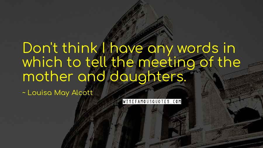 Louisa May Alcott Quotes: Don't think I have any words in which to tell the meeting of the mother and daughters.