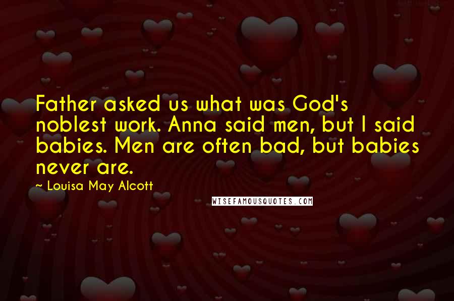 Louisa May Alcott Quotes: Father asked us what was God's noblest work. Anna said men, but I said babies. Men are often bad, but babies never are.